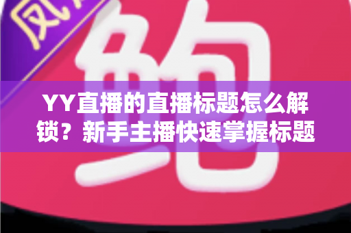 YY直播的直播标题怎么解锁？新手主播快速掌握标题权限的完整实用指南