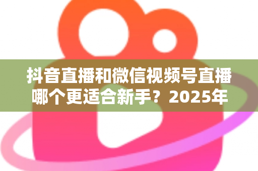 抖音直播和微信视频号直播哪个更适合新手?2025年最全平台对比分析与入局避坑指南 抖音直播和微信视频号直播哪个更适合新手?2025年最全平台对比分析与入局避坑指南