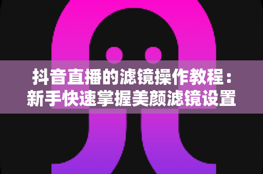 抖音直播的滤镜操作教程:新手快速掌握美颜滤镜设置与开播技巧的实用指南 抖音直播的滤镜操作教程:新手快速掌握美颜滤镜设置与开播技巧的实用指南