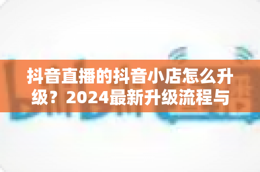 抖音直播的抖音小店怎么升级？2024最新升级流程与实操指南全解析
