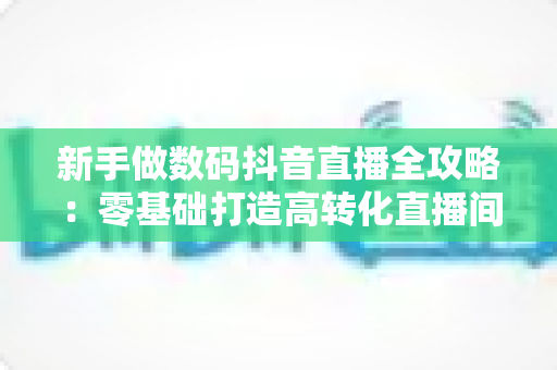 新手做数码抖音直播全攻略：零基础打造高转化直播间的实战指南