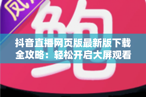 抖音直播网页版最新版下载全攻略：轻松开启大屏观看新体验