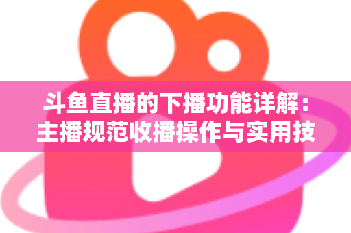 斗鱼直播的下播功能详解：主播规范收播操作与实用技巧全指南