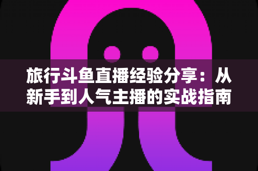 旅行斗鱼直播经验分享：从新手到人气主播的实战指南
