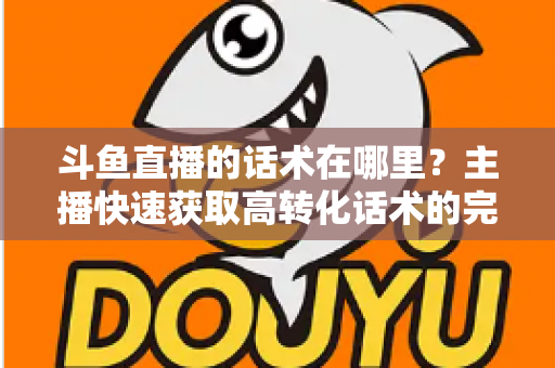 斗鱼直播的话术在哪里？主播快速获取高转化话术的完整指南