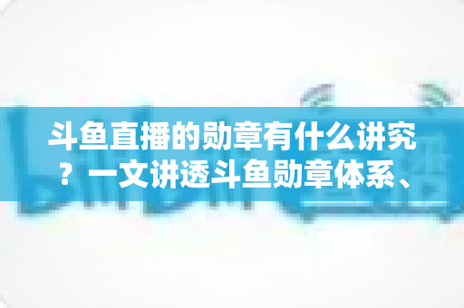 斗鱼直播的勋章有什么讲究？一文讲透斗鱼勋章体系、升级攻略与背后门道