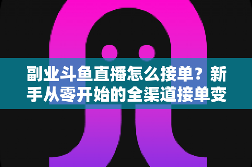 副业斗鱼直播怎么接单？新手从零开始的全渠道接单变现实战指南（附避坑技巧与FAQ）