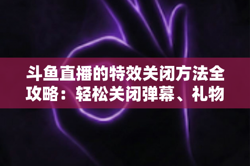斗鱼直播的特效关闭方法全攻略：轻松关闭弹幕、礼物与进场特效，畅享清爽观看体验