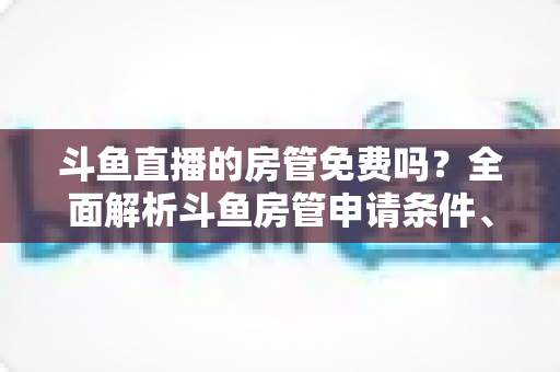 斗鱼直播的房管免费吗？全面解析斗鱼房管申请条件、职责权限与隐藏福利