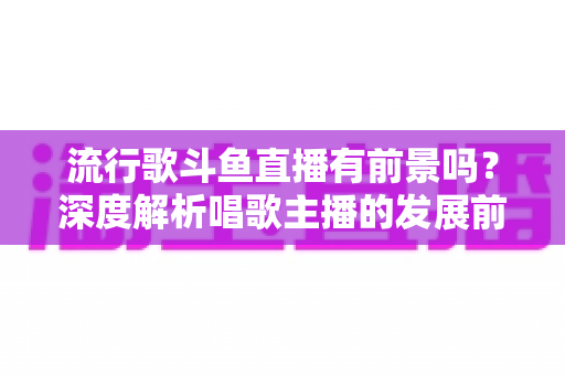 流行歌斗鱼直播有前景吗？深度解析唱歌主播的发展前景与变现路径