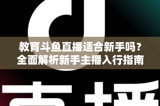 教育斗鱼直播适合新手吗？全面解析新手主播入行指南与成长路径