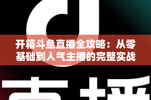 开箱斗鱼直播全攻略：从零基础到人气主播的完整实战指南，新手必备干货一次性讲透