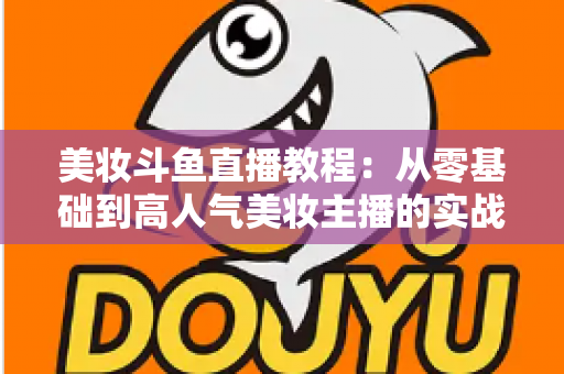 美妆斗鱼直播教程：从零基础到高人气美妆主播的实战全攻略