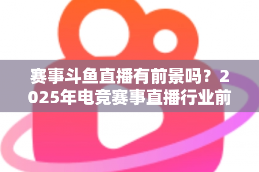 赛事斗鱼直播有前景吗？2025年电竞赛事直播行业前景深度分析与入局指南