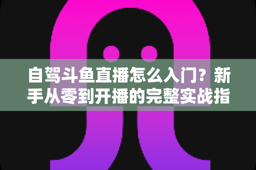 自驾斗鱼直播怎么入门？新手从零到开播的完整实战指南