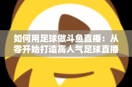 如何用足球做斗鱼直播：从零开始打造高人气足球直播间的完整实战指南