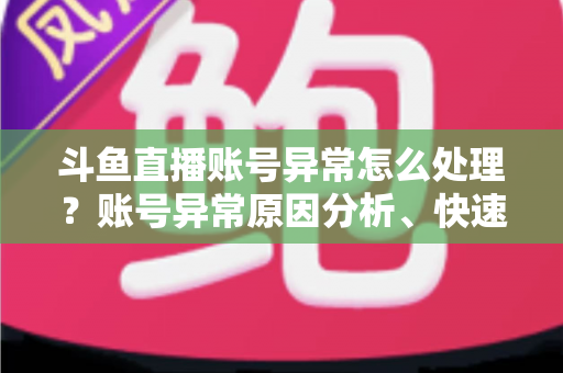 斗鱼直播账号异常怎么处理？账号异常原因分析、快速解决步骤与实用预防指南