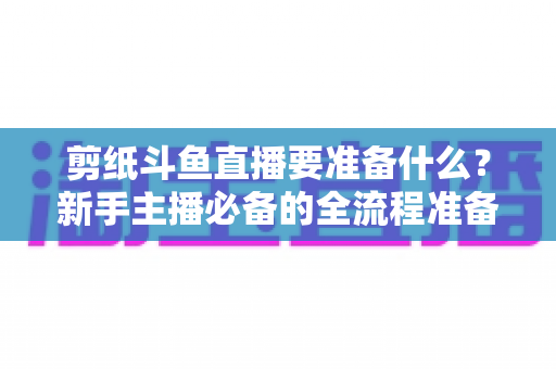 剪纸斗鱼直播要准备什么？新手主播必备的全流程准备清单与实操指南