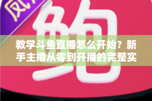 教学斗鱼直播怎么开始？新手主播从零到开播的完整实战指南
