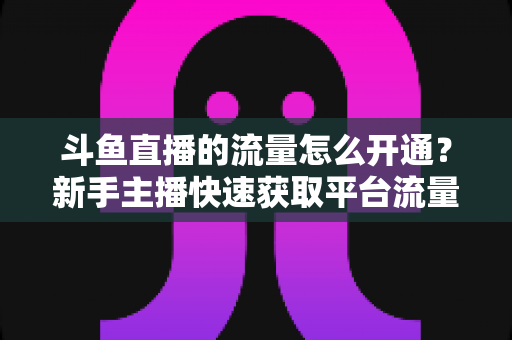 斗鱼直播的流量怎么开通?新手主播快速获取平台流量的完整攻略 斗鱼直播的流量怎么开通?新手主播快速获取平台流量的完整攻略