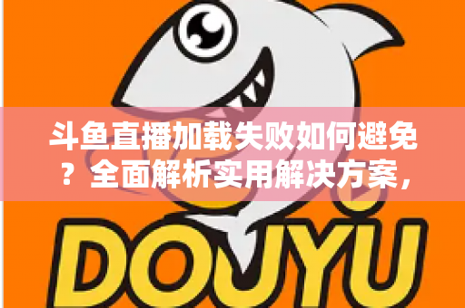 斗鱼直播加载失败如何避免？全面解析实用解决方案，让你的观赛体验畅通无阻