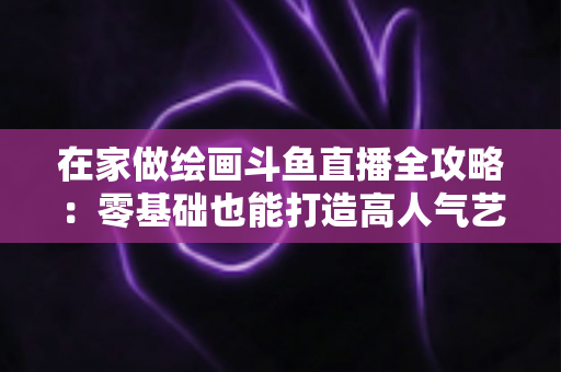 在家做绘画斗鱼直播全攻略:零基础也能打造高人气艺术直播间 在家做绘画斗鱼直播全攻略:零基础也能打造高人气艺术直播间