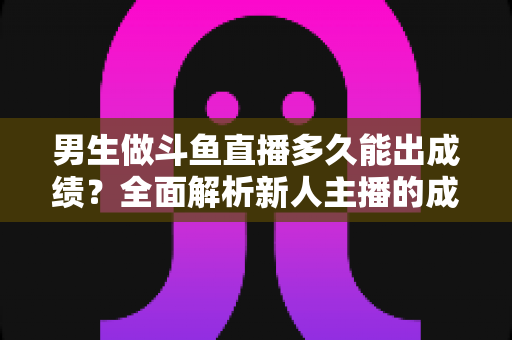 男生做斗鱼直播多久能出成绩？全面解析新人主播的成长周期与快速起号策略