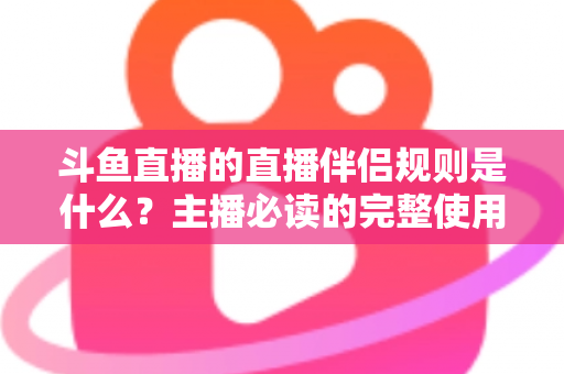 斗鱼直播的直播伴侣规则是什么？主播必读的完整使用指南与规范解析