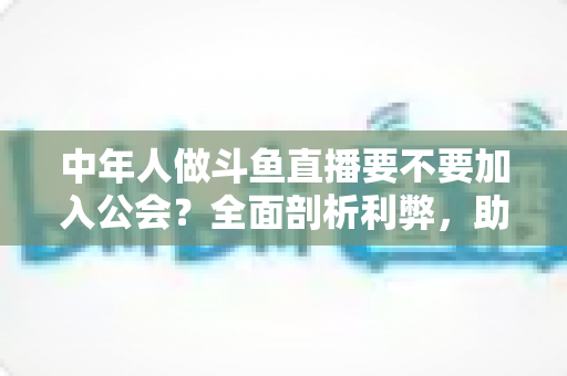 中年人做斗鱼直播要不要加入公会？全面剖析利弊，助你做出明智选择