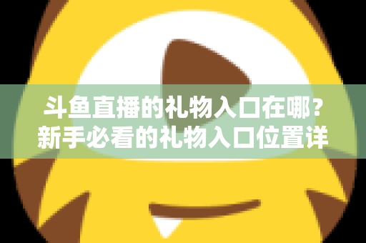 斗鱼直播的礼物入口在哪?新手必看的礼物入口位置详解与送礼全流程指南 斗鱼直播的礼物入口在哪?新手必看的礼物入口位置详解与送礼全流程指南