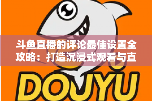 斗鱼直播的评论最佳设置全攻略：打造沉浸式观看与直播互动体验的实用指南