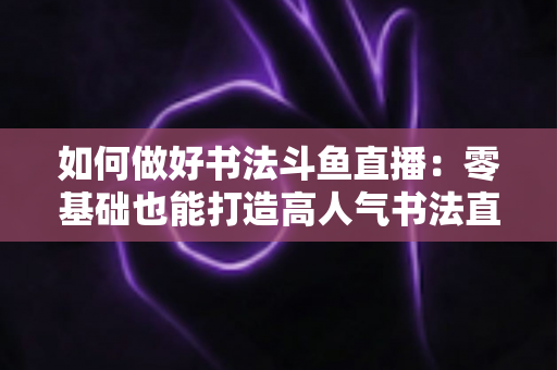如何做好书法斗鱼直播：零基础也能打造高人气书法直播间的全攻略