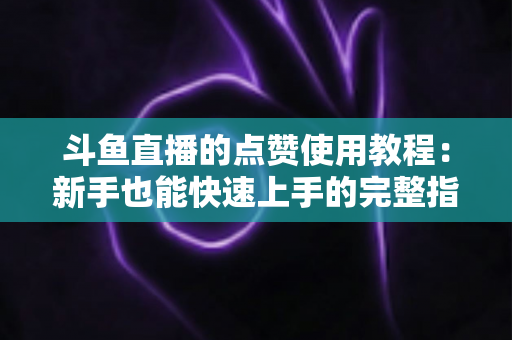 斗鱼直播的点赞使用教程:新手也能快速上手的完整指南与互动技巧分享 斗鱼直播的点赞使用教程:新手也能快速上手的完整指南与互动技巧分享