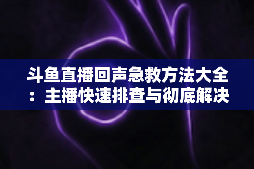 斗鱼直播回声急救方法大全：主播快速排查与彻底解决回声的实用指南