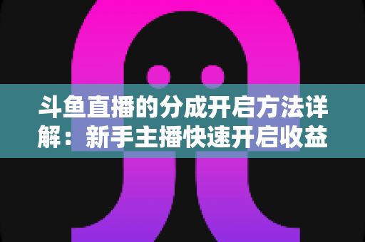 斗鱼直播的分成开启方法详解：新手主播快速开启收益通道的完整攻略