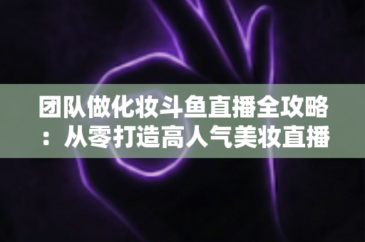 团队做化妆斗鱼直播全攻略：从零打造高人气美妆直播间的实战秘籍