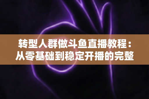 转型人群做斗鱼直播教程：从零基础到稳定开播的完整指南