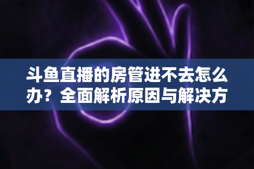 斗鱼直播的房管进不去怎么办?全面解析原因与解决方案,快速恢复直播间管理权限的实用指南 斗鱼直播的房管进不去怎么办?全面解析原因与解决方案,快速恢复直播间管理权限的实用指南