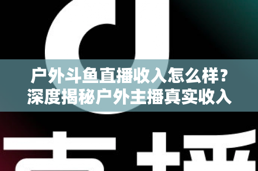 户外斗鱼直播收入怎么样？深度揭秘户外主播真实收入水平与赚钱潜力全解析