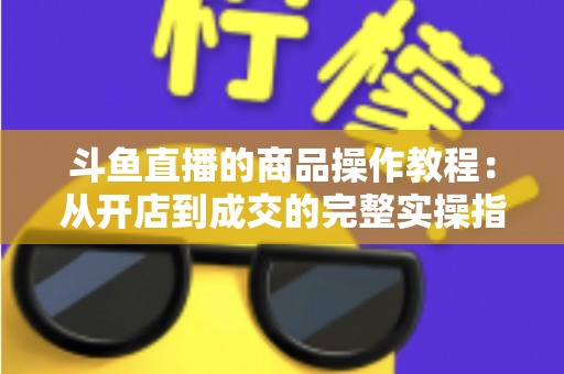斗鱼直播的商品操作教程：从开店到成交的完整实操指南