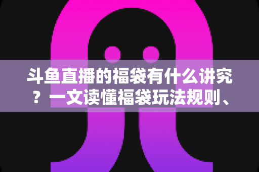 斗鱼直播的福袋有什么讲究？一文读懂福袋玩法规则、主播运营技巧与观众避坑指南