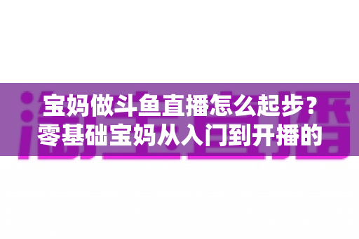 宝妈做斗鱼直播怎么起步？零基础宝妈从入门到开播的完整实战指南