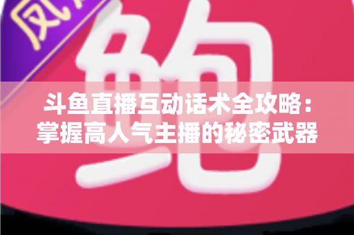 斗鱼直播互动话术全攻略：掌握高人气主播的秘密武器，让直播间人气暴涨的实用指南