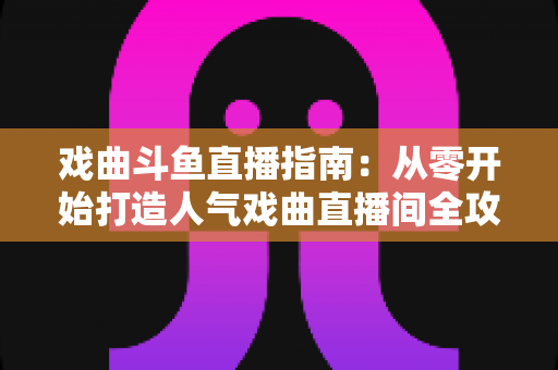戏曲斗鱼直播指南：从零开始打造人气戏曲直播间全攻略