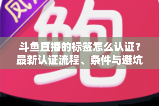 斗鱼直播的标签怎么认证？最新认证流程、条件与避坑指南一文读懂