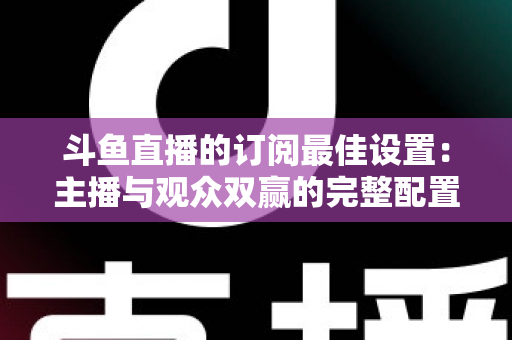 斗鱼直播的订阅最佳设置：主播与观众双赢的完整配置指南，轻松提升直播间人气与收益