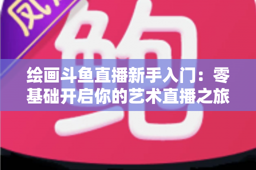绘画斗鱼直播新手入门：零基础开启你的艺术直播之旅全攻略