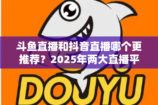 斗鱼直播和抖音直播哪个更推荐？2025年两大直播平台全方位对比与选择指南