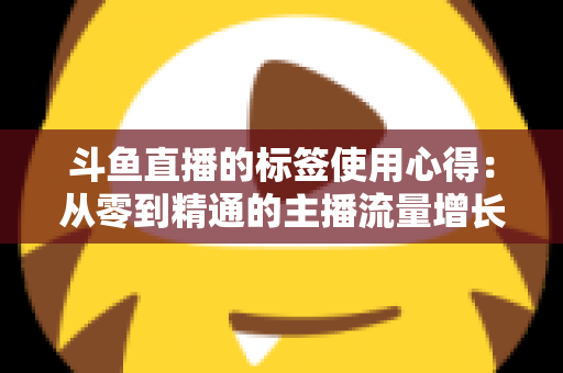 斗鱼直播的标签使用心得：从零到精通的主播流量增长实战指南