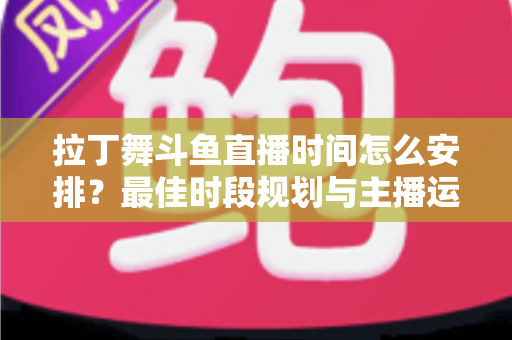 拉丁舞斗鱼直播时间怎么安排？最佳时段规划与主播运营全攻略